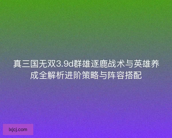 真三国无双3.9d群雄逐鹿战术与英雄养成全解析进阶策略与阵容搭配