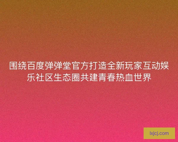 围绕百度弹弹堂官方打造全新玩家互动娱乐社区生态圈共建青春热血世界