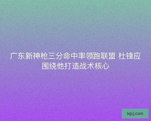 广东新神枪三分命中率领跑联盟 杜锋应围绕他打造战术核心