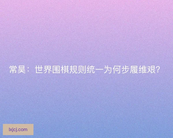 常昊：世界围棋规则统一为何步履维艰？