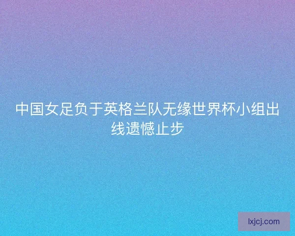 中国女足负于英格兰队无缘世界杯小组出线遗憾止步