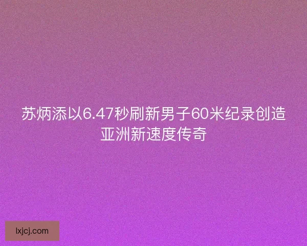 苏炳添以6.47秒刷新男子60米纪录创造亚洲新速度传奇