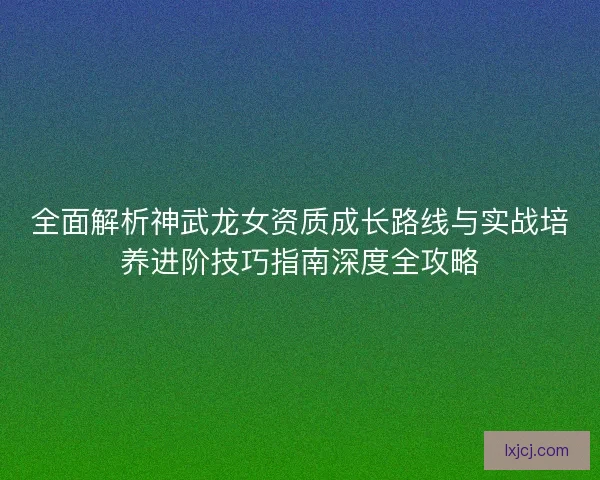 全面解析神武龙女资质成长路线与实战培养进阶技巧指南深度全攻略