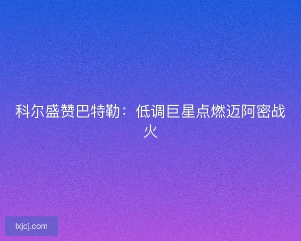 科尔盛赞巴特勒：低调巨星点燃迈阿密战火