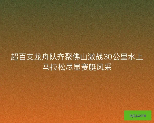 超百支龙舟队齐聚佛山激战30公里水上马拉松尽显赛艇风采